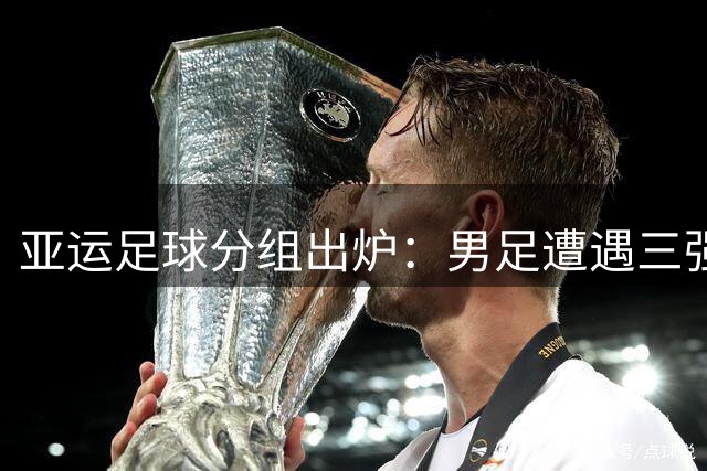亚运足球分组出炉：男足遭遇三强围剿 女足抽中理想签位