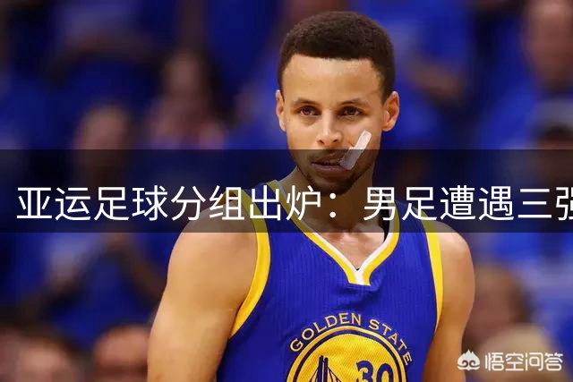 亚运足球分组出炉：男足遭遇三强围剿 女足抽中理想签位