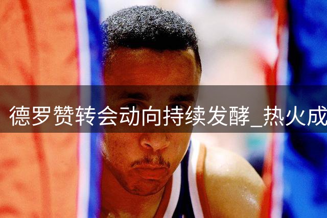 德罗赞转会动向持续发酵 热火成最热门潜在下家