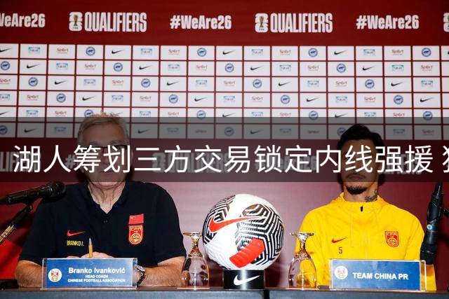 湖人筹划三方交易锁定内线强援 独行侠智囊团谋求重建筹码